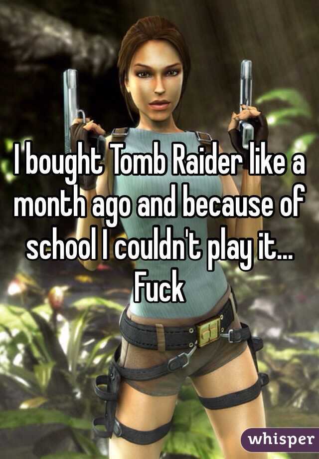 I bought Tomb Raider like a month ago and because of school I couldn't play it... Fuck