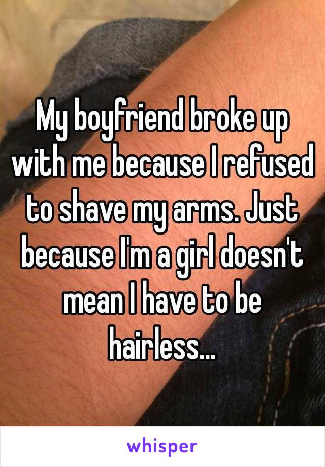 My boyfriend broke up with me because I refused to shave my arms. Just because I'm a girl doesn't mean I have to be hairless...