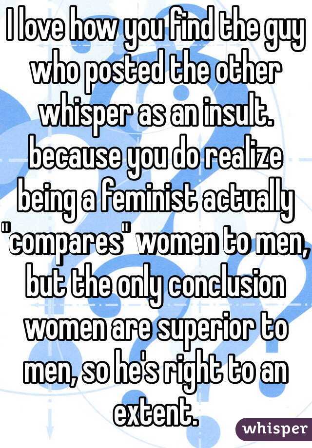 I love how you find the guy who posted the other whisper as an insult. because you do realize being a feminist actually "compares" women to men, but the only conclusion women are superior to men, so he's right to an extent. 