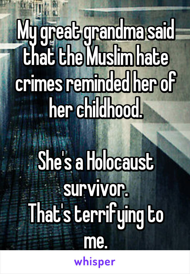 My great grandma said that the Muslim hate crimes reminded her of her childhood.

She's a Holocaust survivor.
That's terrifying to me.