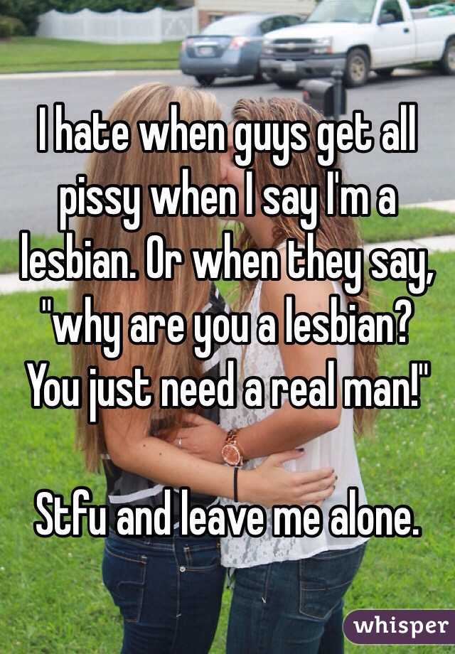 I hate when guys get all pissy when I say I'm a lesbian. Or when they say, "why are you a lesbian? You just need a real man!" 

Stfu and leave me alone.