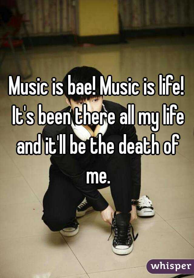 Music is bae! Music is life! It's been there all my life and it'll be the death of me.