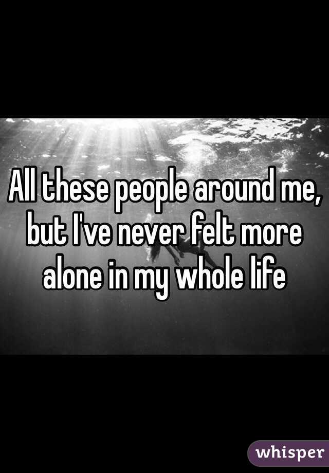 All these people around me, but I've never felt more alone in my whole life