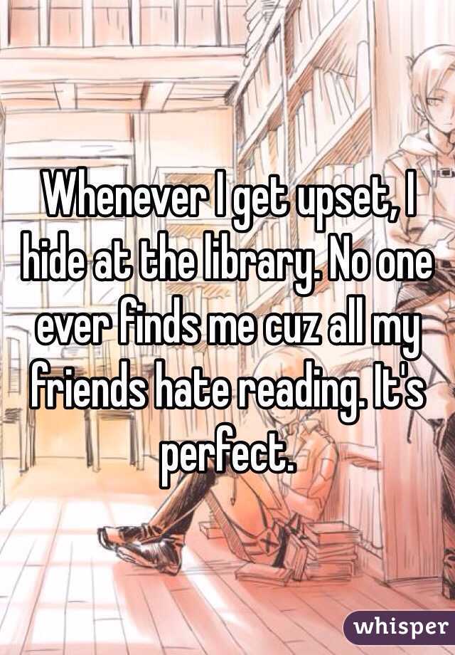 Whenever I get upset, I hide at the library. No one ever finds me cuz all my friends hate reading. It's perfect. 