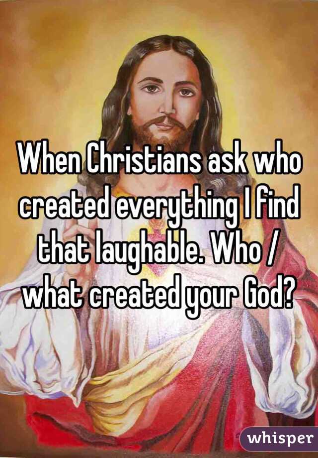 When Christians ask who created everything I find that laughable. Who /what created your God?