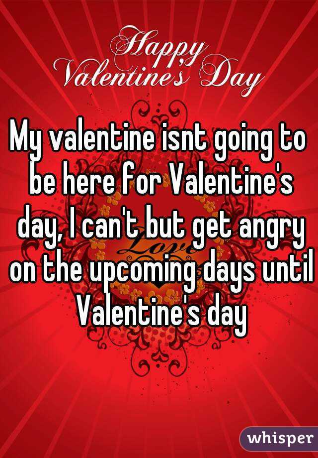 My valentine isnt going to be here for Valentine's day, I can't but get angry on the upcoming days until Valentine's day