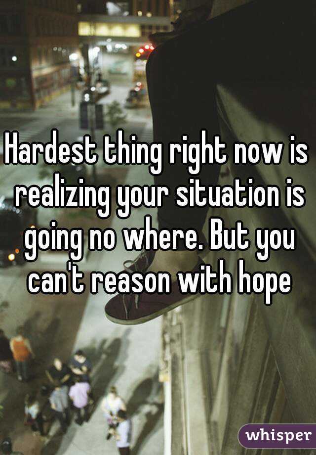 Hardest thing right now is realizing your situation is going no where. But you can't reason with hope