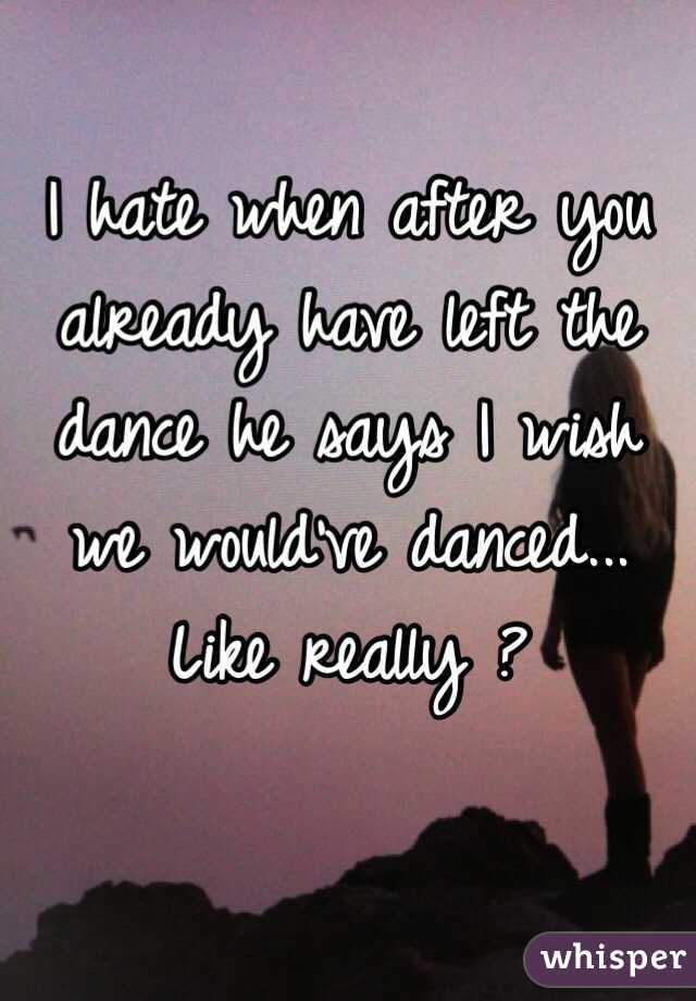 I hate when after you already have left the dance he says I wish we would've danced... Like really ?