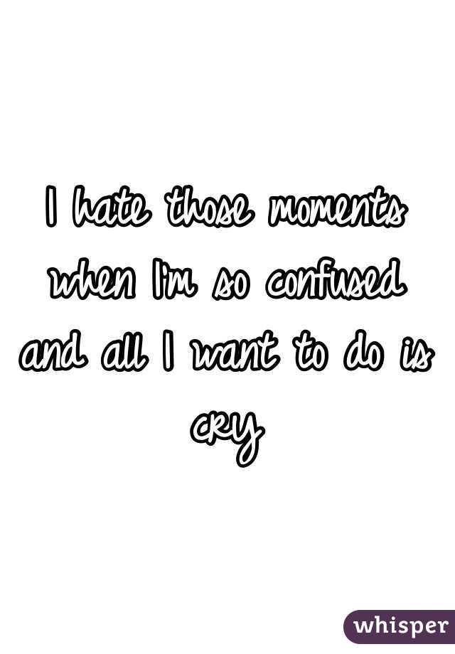 I hate those moments when I'm so confused and all I want to do is cry