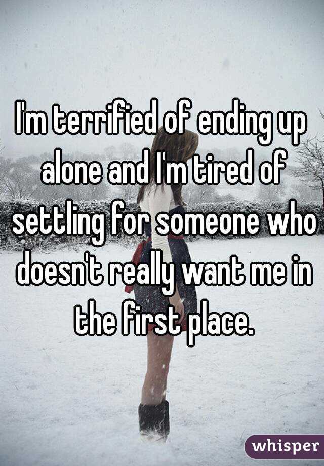 I'm terrified of ending up alone and I'm tired of settling for someone who doesn't really want me in the first place.