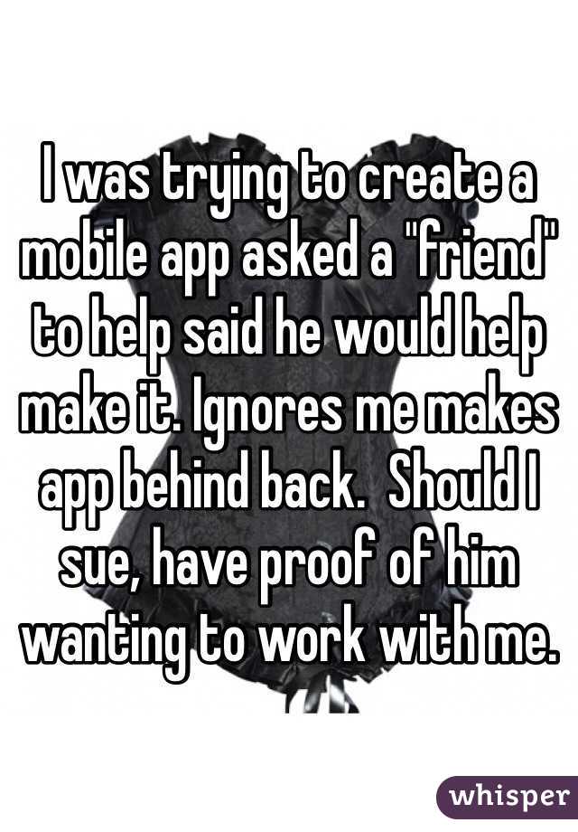 I was trying to create a mobile app asked a "friend" to help said he would help make it. Ignores me makes app behind back.  Should I sue, have proof of him wanting to work with me.  