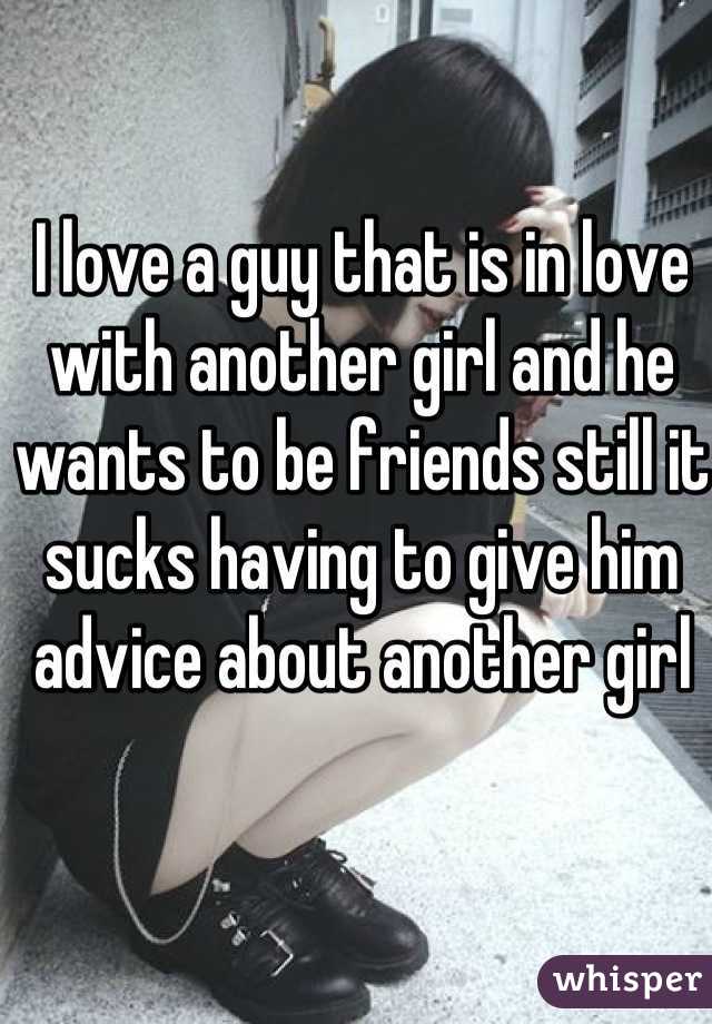 I love a guy that is in love with another girl and he wants to be friends still it sucks having to give him advice about another girl