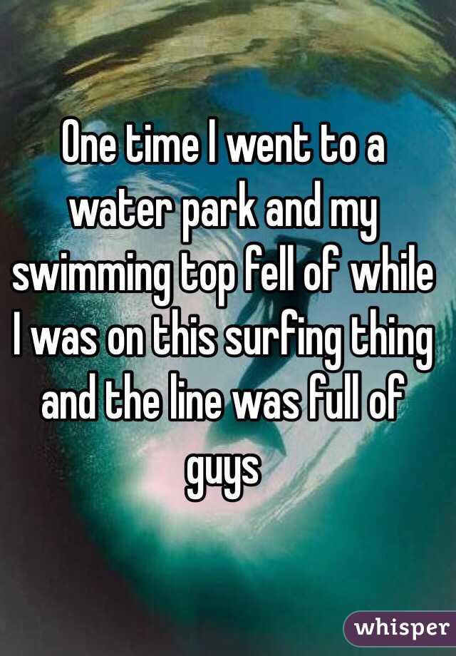 One time I went to a water park and my swimming top fell of while I was on this surfing thing and the line was full of guys 