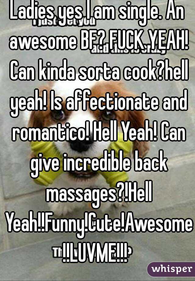 Ladies yes I am single. An awesome BF? FUCK YEAH! Can kinda sorta cook?hell yeah! Is affectionate and romantico! Hell Yeah! Can give incredible back massages?!Hell Yeah!!Funny!Cute!Awesome!!LUVME!!! 