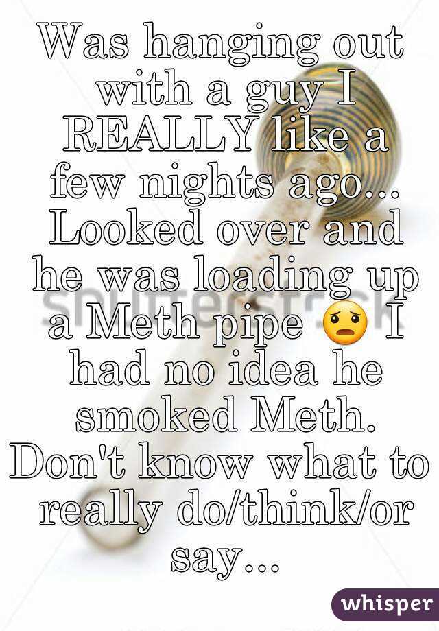 Was hanging out with a guy I REALLY like a few nights ago... Looked over and he was loading up a Meth pipe 😦 I had no idea he smoked Meth.
Don't know what to really do/think/or say...