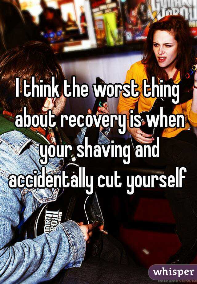 I think the worst thing about recovery is when your shaving and accidentally cut yourself 