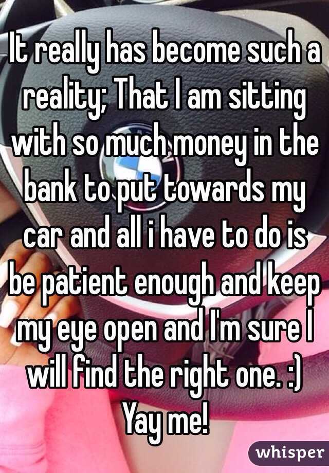 It really has become such a reality; That I am sitting with so much money in the bank to put towards my car and all i have to do is be patient enough and keep my eye open and I'm sure I will find the right one. :) Yay me! 