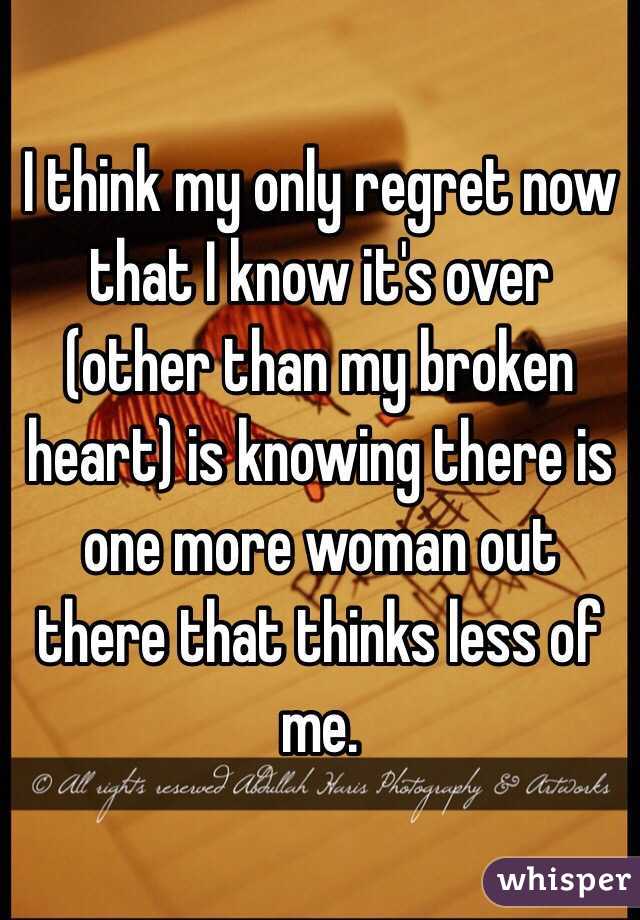 I think my only regret now that I know it's over (other than my broken heart) is knowing there is one more woman out there that thinks less of me.