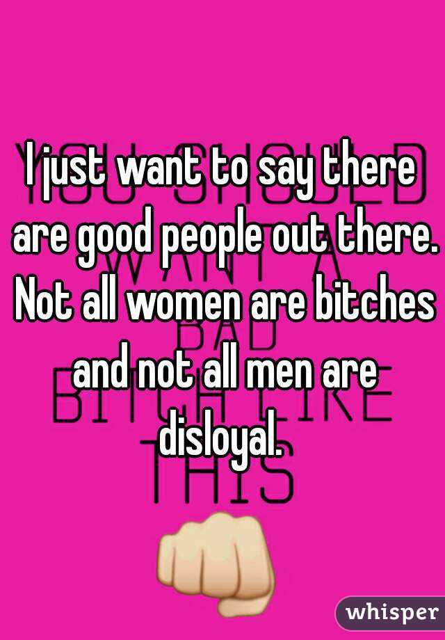 I just want to say there are good people out there. Not all women are bitches and not all men are disloyal. 