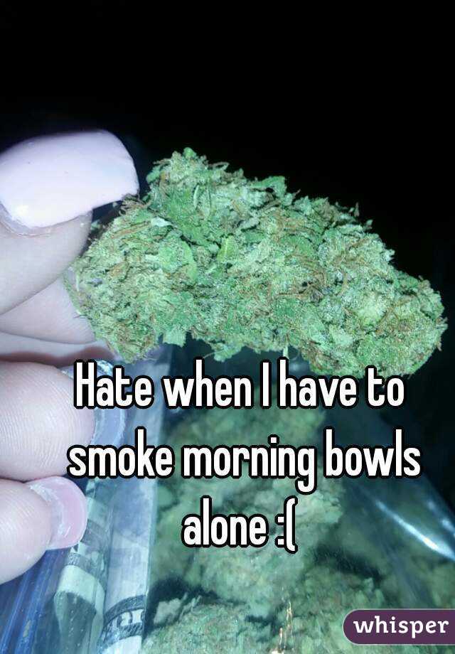 Hate when I have to smoke morning bowls alone :( 