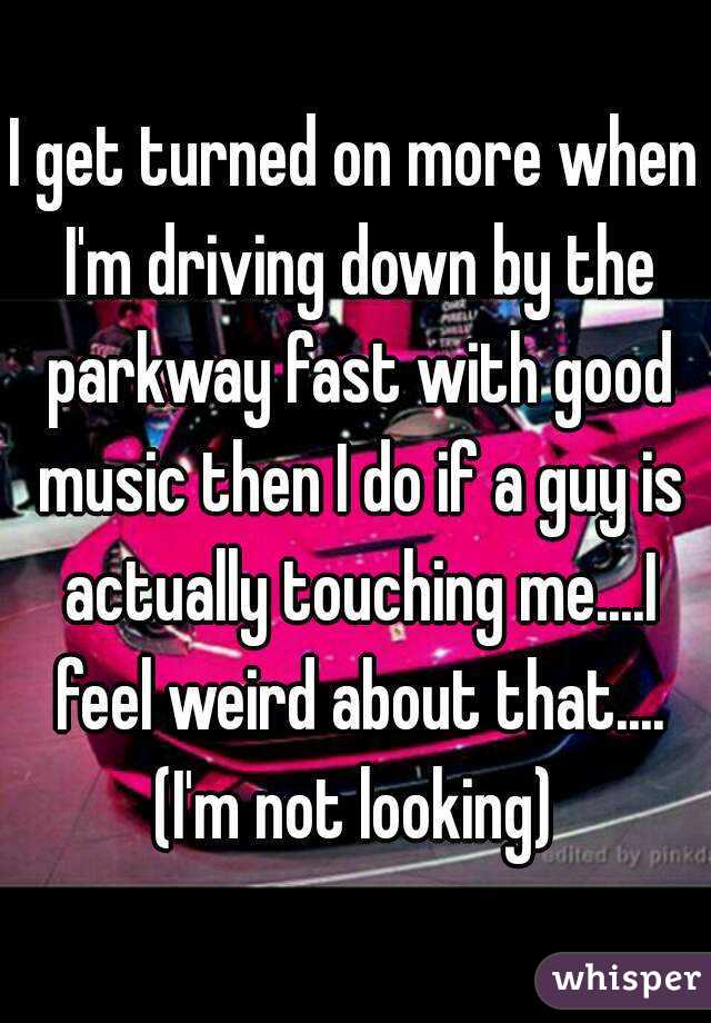 I get turned on more when I'm driving down by the parkway fast with good music then I do if a guy is actually touching me....I feel weird about that....
(I'm not looking)