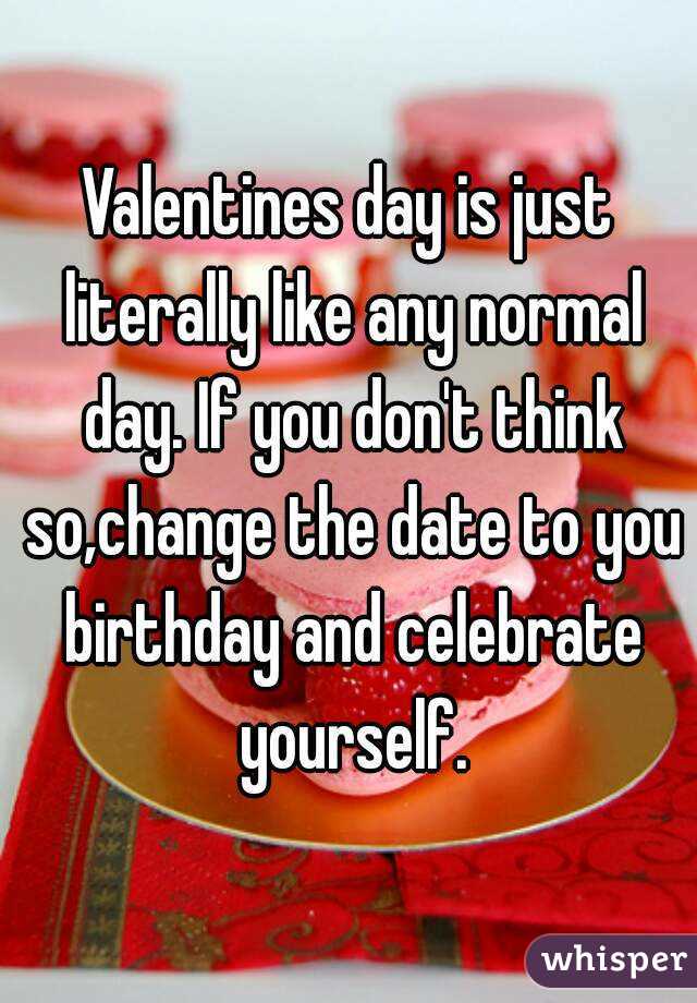 Valentines day is just literally like any normal day. If you don't think so,change the date to you birthday and celebrate yourself.