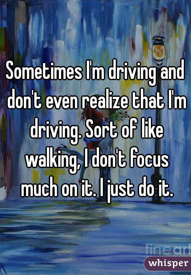 Sometimes I'm driving and don't even realize that I'm driving. Sort of like walking, I don't focus much on it. I just do it.