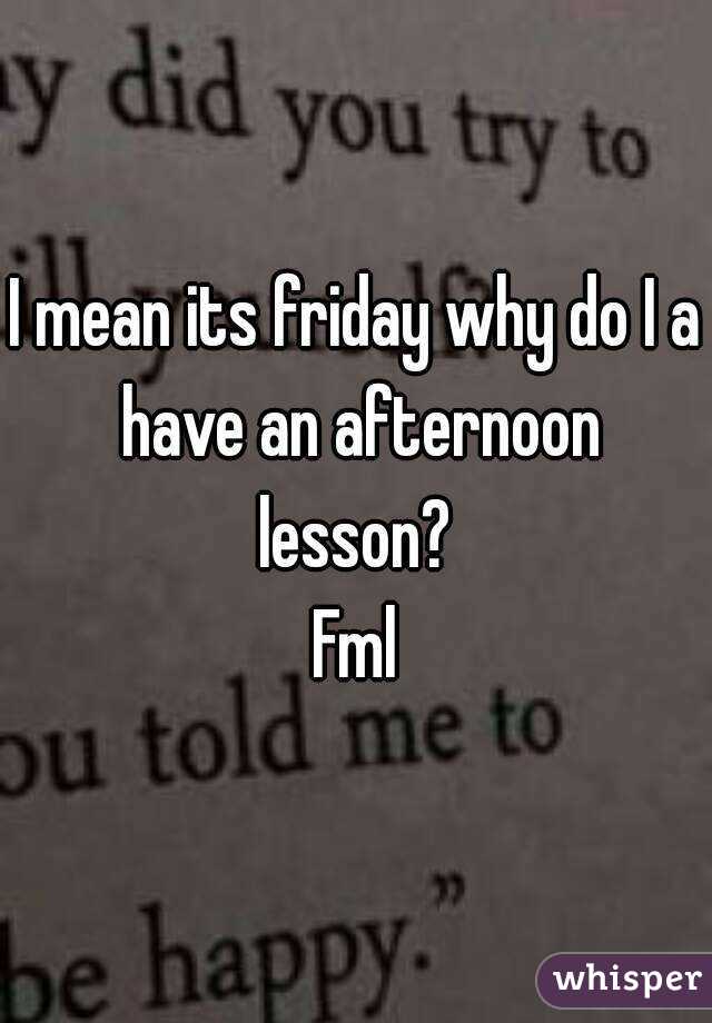 I mean its friday why do I a have an afternoon lesson? 
Fml