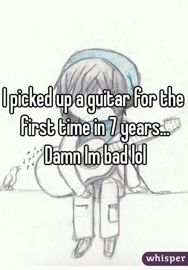 I picked up a guitar for the first time in 7 years... Damn Im bad lol