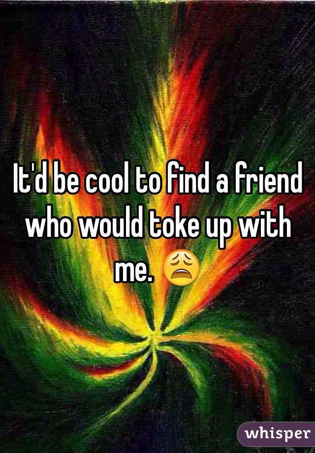 It'd be cool to find a friend who would toke up with me. 😩