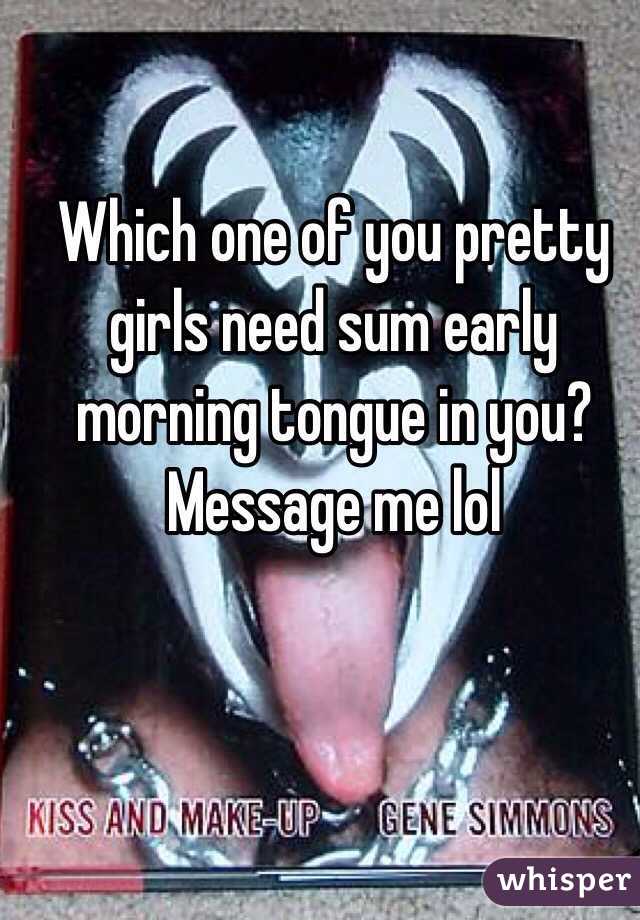 Which one of you pretty girls need sum early morning tongue in you? Message me lol