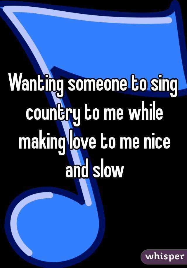 Wanting someone to sing country to me while making love to me nice and slow