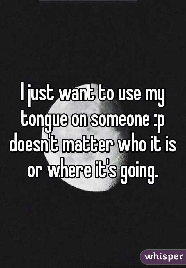 I just want to use my tongue on someone :p doesn't matter who it is or where it's going. 