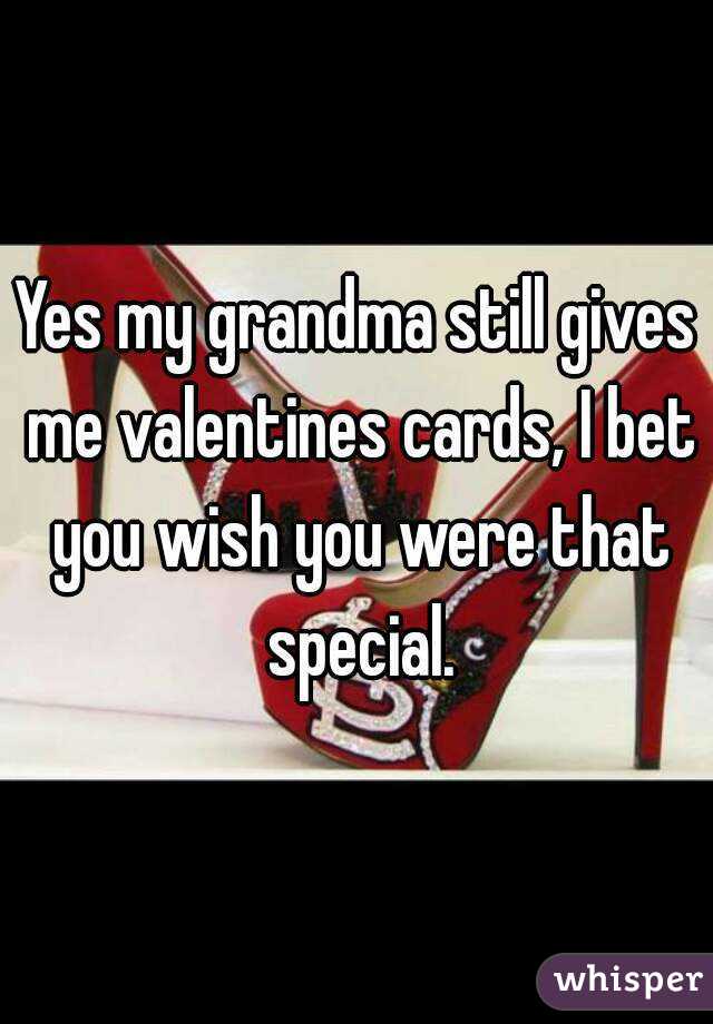 Yes my grandma still gives me valentines cards, I bet you wish you were that special.