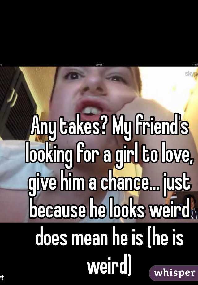 Any takes? My friend's looking for a girl to love, give him a chance... just because he looks weird does mean he is (he is weird)