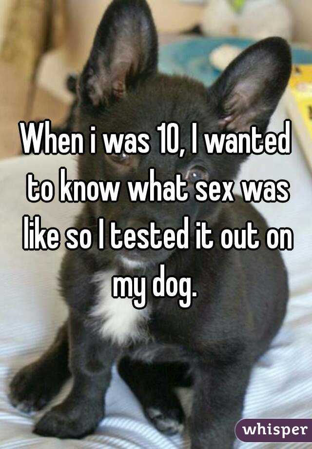 When i was 10, I wanted to know what sex was like so I tested it out on my dog. 