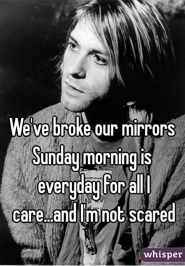 We've broke our mirrors
Sunday morning is everyday for all I care...and I'm not scared