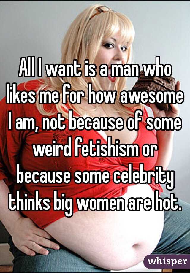 All I want is a man who likes me for how awesome I am, not because of some weird fetishism or because some celebrity thinks big women are hot. 