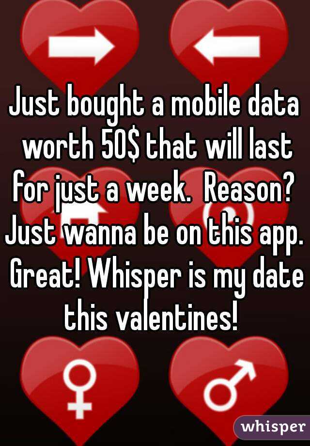 Just bought a mobile data worth 50$ that will last for just a week.  Reason?  Just wanna be on this app.  Great! Whisper is my date this valentines!  