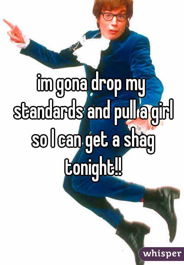 im gona drop my standards and pull a girl so I can get a shag tonight!!