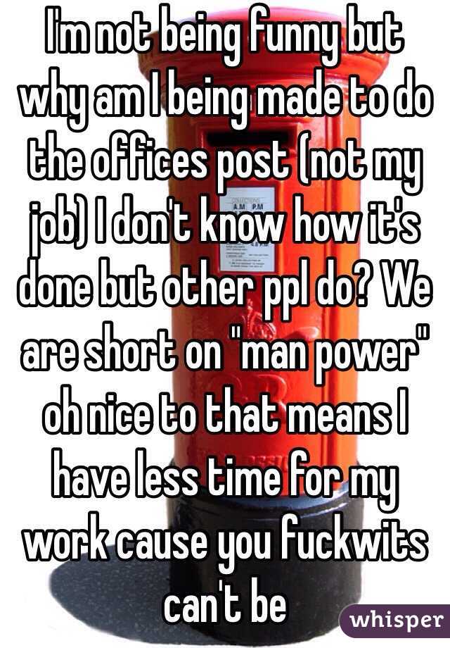 I'm not being funny but why am I being made to do the offices post (not my job) I don't know how it's done but other ppl do? We are short on "man power" oh nice to that means I have less time for my work cause you fuckwits can't be 