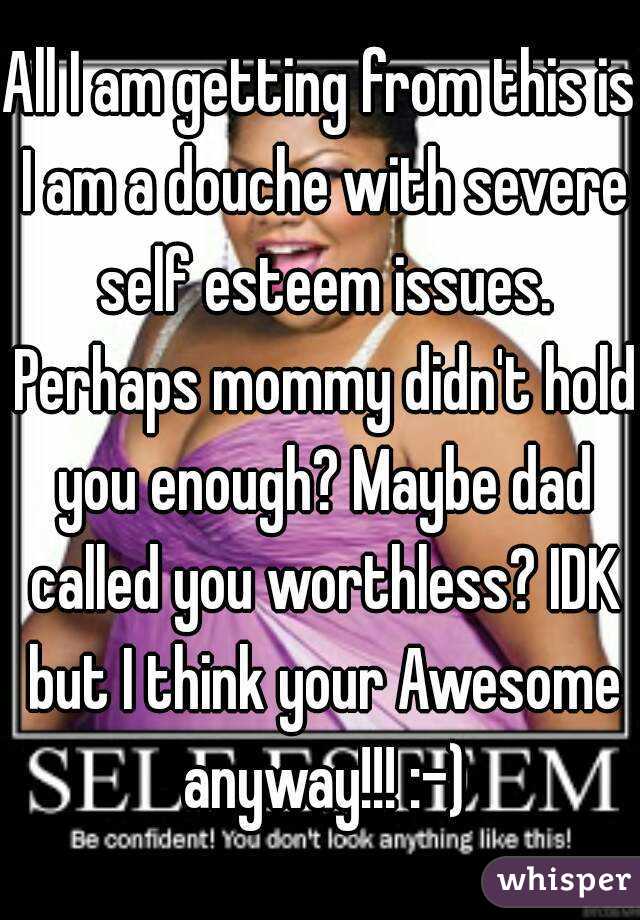 All I am getting from this is I am a douche with severe self esteem issues. Perhaps mommy didn't hold you enough? Maybe dad called you worthless? IDK but I think your Awesome anyway!!! :-)