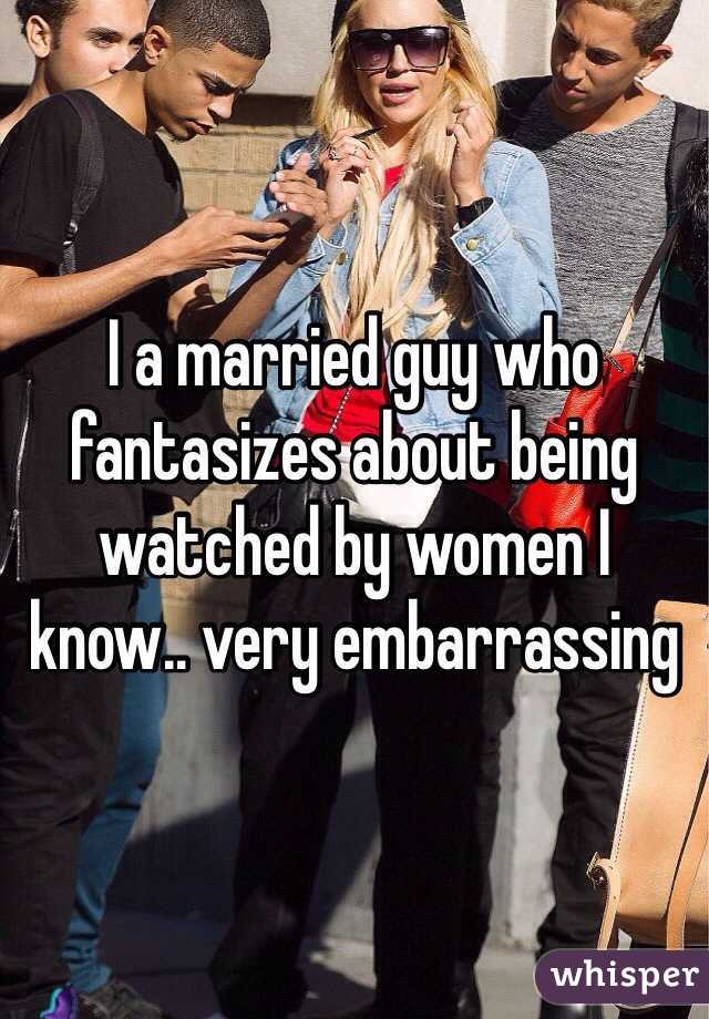 I a married guy who
fantasizes about being 
watched by women I
know.. very embarrassing