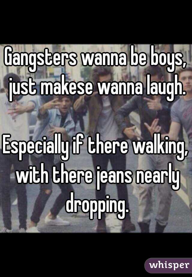 Gangsters wanna be boys, just makese wanna laugh.

Especially if there walking, with there jeans nearly dropping.