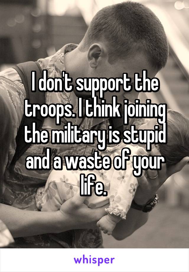 I don't support the troops. I think joining the military is stupid and a waste of your life. 