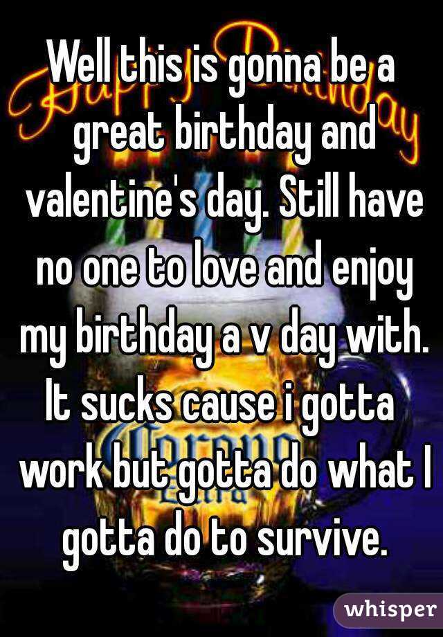 Well this is gonna be a great birthday and valentine's day. Still have no one to love and enjoy my birthday a v day with. It sucks cause i gotta  work but gotta do what I gotta do to survive.