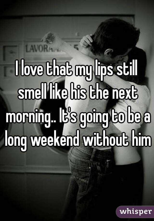 I love that my lips still smell like his the next morning.. It's going to be a long weekend without him