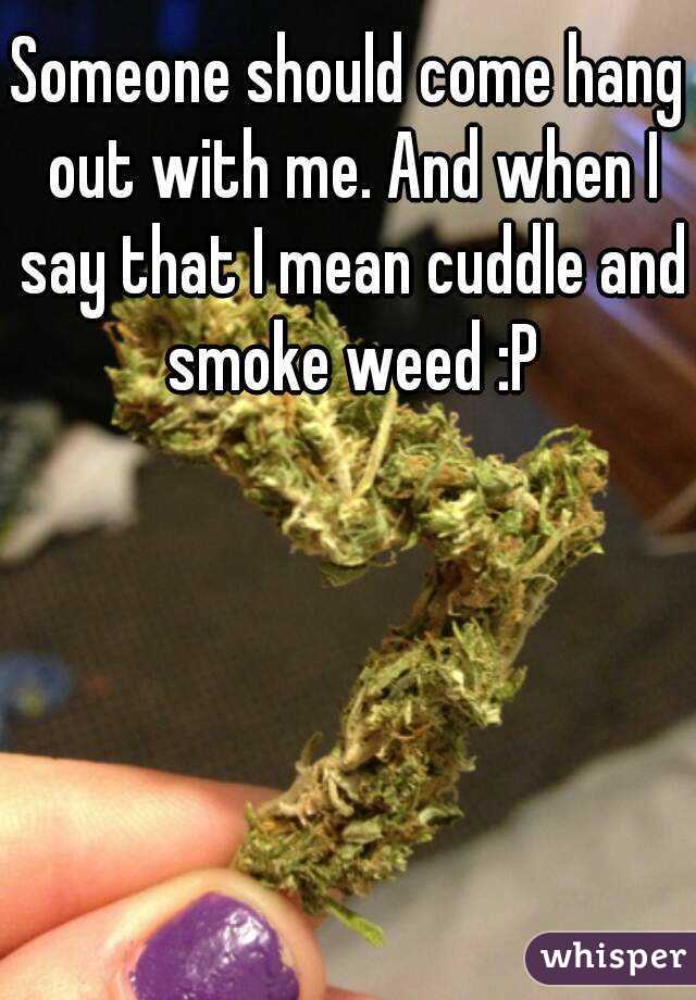 Someone should come hang out with me. And when I say that I mean cuddle and smoke weed :P