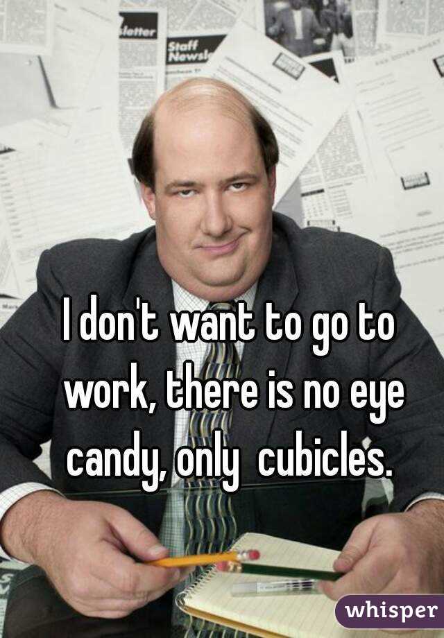 I don't want to go to work, there is no eye candy, only  cubicles. 