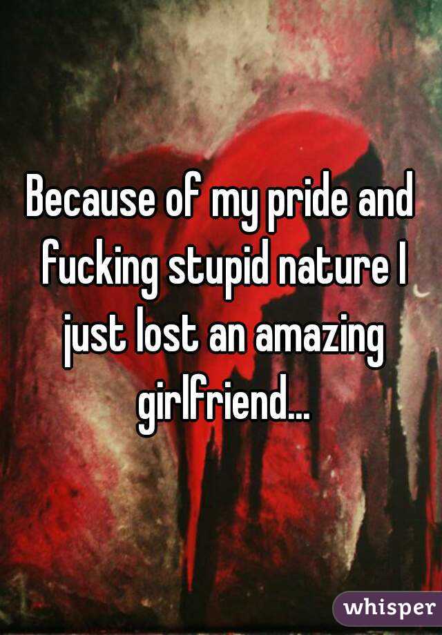 Because of my pride and fucking stupid nature I just lost an amazing girlfriend...